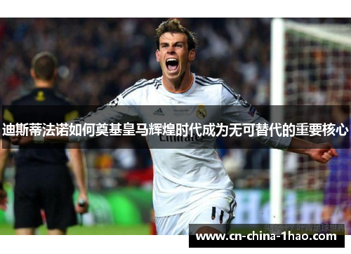 迪斯蒂法诺如何奠基皇马辉煌时代成为无可替代的重要核心