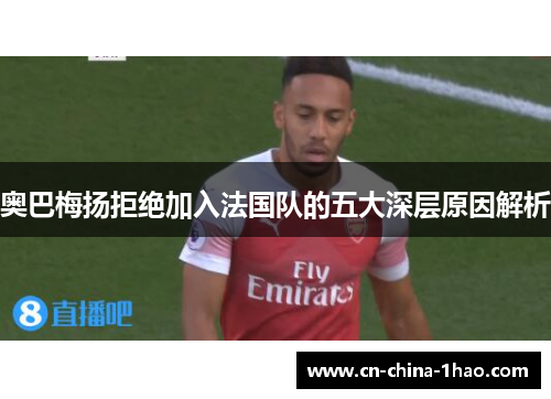 奥巴梅扬拒绝加入法国队的五大深层原因解析 奥巴梅扬拒绝加入法国队的五大深层原因解析