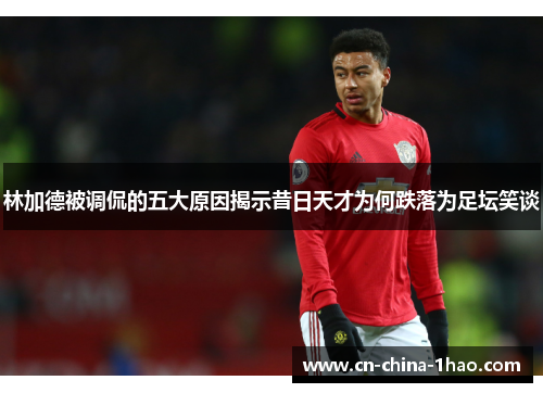 林加德被调侃的五大原因揭示昔日天才为何跌落为足坛笑谈 林加德被调侃的五大原因揭示昔日天才为何跌落为足坛笑谈