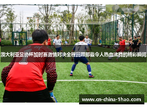 澳大利亚足协杯加时赛激情对决全程回顾那些令人热血沸腾的精彩瞬间 澳大利亚足协杯加时赛激情对决全程回顾那些令人热血沸腾的精彩瞬间