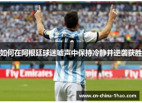 如何在阿根廷球迷嘘声中保持冷静并逆袭获胜 如何在阿根廷球迷嘘声中保持冷静并逆袭获胜