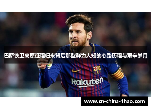 巴萨铁卫高原征程归来背后那些鲜为人知的心路历程与艰辛岁月 巴萨铁卫高原征程归来背后那些鲜为人知的心路历程与艰辛岁月