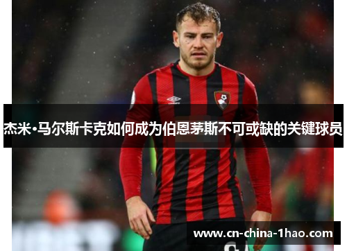 杰米·马尔斯卡克如何成为伯恩茅斯不可或缺的关键球员 杰米·马尔斯卡克如何成为伯恩茅斯不可或缺的关键球员