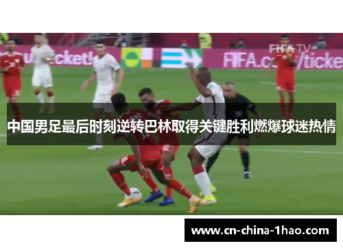 中国男足最后时刻逆转巴林取得关键胜利燃爆球迷热情