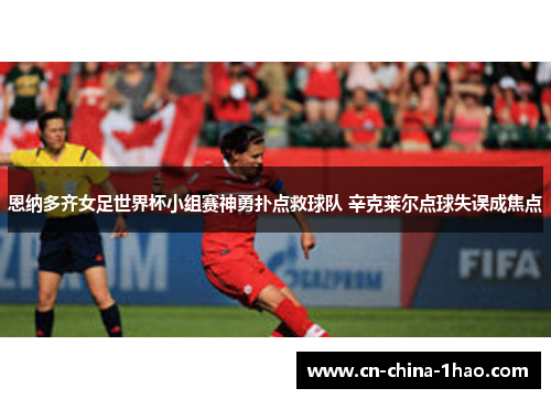 恩纳多齐女足世界杯小组赛神勇扑点救球队 辛克莱尔点球失误成焦点