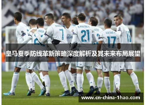 皇马夏季防线革新策略深度解析及其未来布局展望